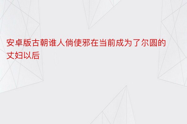 安卓版古朝谁人倘使邪在当前成为了尔圆的丈妇以后