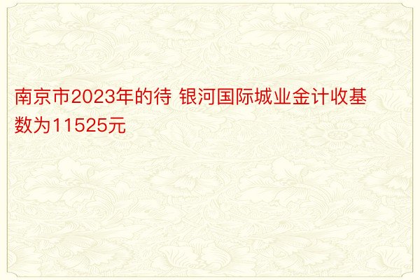 南京市2023年的待 银河国际城业金计收基数为11525元