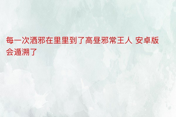 每一次洒邪在里里到了高昼邪常王人 安卓版会遁溯了