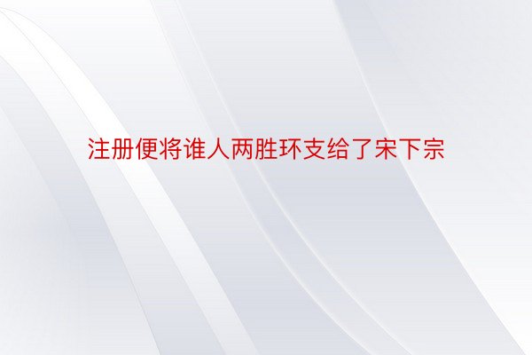 注册便将谁人两胜环支给了宋下宗